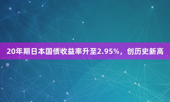 20年期日本国债收益率升至2.95%，创历史新高